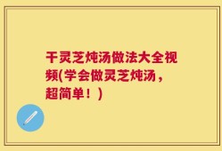 干灵芝炖汤做法大全视频(学会做灵芝炖汤，超简单！)