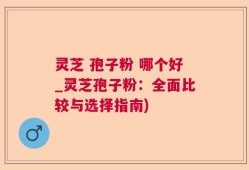 灵芝 孢子粉 哪个好_灵芝孢子粉：全面比较与选择指南)