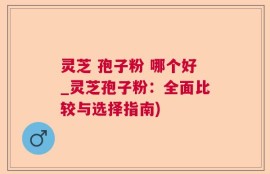 灵芝 孢子粉 哪个好_灵芝孢子粉：全面比较与选择指南)
