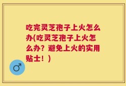 吃完灵芝孢子上火怎么办(吃灵芝孢子上火怎么办？避免上火的实用贴士！)