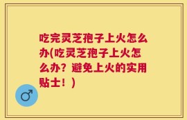 吃完灵芝孢子上火怎么办(吃灵芝孢子上火怎么办？避免上火的实用贴士！)