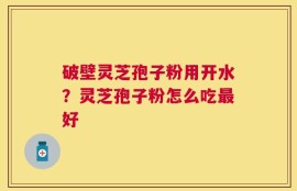 破壁灵芝孢子粉用开水？灵芝孢子粉怎么吃最好