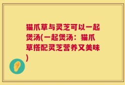 猫爪草与灵芝可以一起煲汤(一起煲汤：猫爪草搭配灵芝营养又美味)
