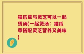 猫爪草与灵芝可以一起煲汤(一起煲汤：猫爪草搭配灵芝营养又美味)