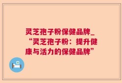 灵芝孢子粉保健品牌_“灵芝孢子粉：提升健康与活力的保健品牌”