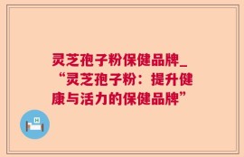 灵芝孢子粉保健品牌_“灵芝孢子粉：提升健康与活力的保健品牌”