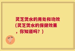 灵芝煲水的用处和功效(灵芝煲水的保健效果，你知道吗？)