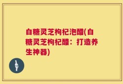 白糖灵芝枸杞泡醋(白糖灵芝枸杞醋：打造养生神器)