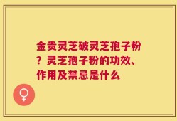 金贵灵芝破灵芝孢子粉？灵芝孢子粉的功效、作用及禁忌是什么