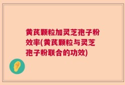 黄芪颗粒加灵芝孢子粉效率(黄芪颗粒与灵芝孢子粉联合的功效)