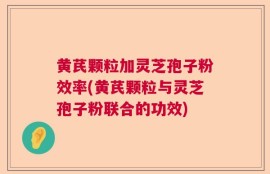 黄芪颗粒加灵芝孢子粉效率(黄芪颗粒与灵芝孢子粉联合的功效)
