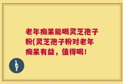老年痴呆能喝灵芝孢子粉(灵芝孢子粉对老年痴呆有益，值得喝！
