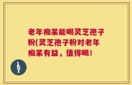 老年痴呆能喝灵芝孢子粉(灵芝孢子粉对老年痴呆有益，值得喝！