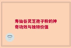 寿仙谷灵芝孢子粉的神奇功效与独特价值