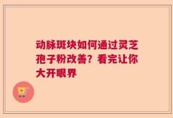 动脉斑块如何通过灵芝孢子粉改善？看完让你大开眼界