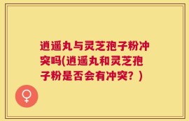 逍遥丸与灵芝孢子粉冲突吗(逍遥丸和灵芝孢子粉是否会有冲突？)