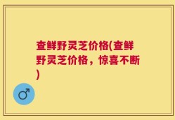 查鲜野灵芝价格(查鲜野灵芝价格，惊喜不断)