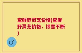 查鲜野灵芝价格(查鲜野灵芝价格，惊喜不断)