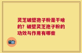 灵芝破壁孢子粉是干啥的？破壁灵芝孢子粉的功效与作用有哪些