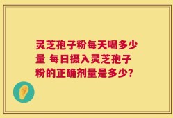 灵芝孢子粉每天喝多少量 每日摄入灵芝孢子粉的正确剂量是多少？