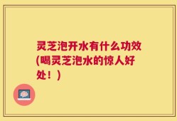 灵芝泡开水有什么功效(喝灵芝泡水的惊人好处！)