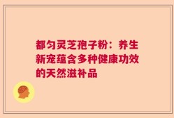 都匀灵芝孢子粉：养生新宠蕴含多种健康功效的天然滋补品