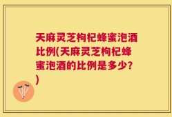 天麻灵芝枸杞蜂蜜泡酒比例(天麻灵芝枸杞蜂蜜泡酒的比例是多少？)