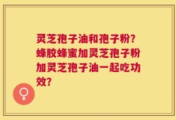 灵芝孢子油和孢子粉？蜂胶蜂蜜加灵芝孢子粉加灵芝孢子油一起吃功效？