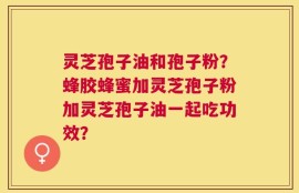灵芝孢子油和孢子粉？蜂胶蜂蜜加灵芝孢子粉加灵芝孢子油一起吃功效？