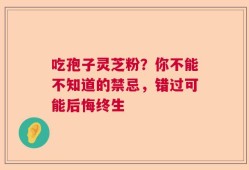 吃孢子灵芝粉？你不能不知道的禁忌，错过可能后悔终生