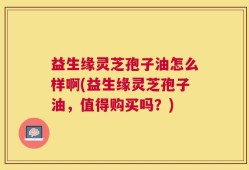 益生缘灵芝孢子油怎么样啊(益生缘灵芝孢子油，值得购买吗？)