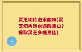 灵芝切片泡水酸味(灵芝切片泡水遇酸重口？提取灵芝多糖更佳)