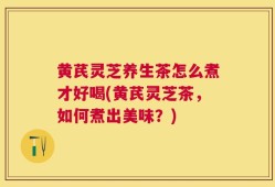 黄芪灵芝养生茶怎么煮才好喝(黄芪灵芝茶，如何煮出美味？)