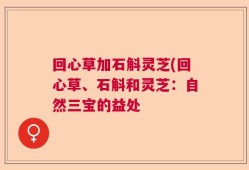 回心草加石斛灵芝(回心草、石斛和灵芝：自然三宝的益处
