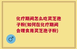 化疗期间怎么吃灵芝孢子粉(如何在化疗期间合理食用灵芝孢子粉)