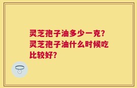 灵芝孢子油多少一克？灵芝孢子油什么时候吃比较好？