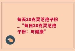 每天20克灵芝孢子粉_“每日20克灵芝孢子粉：与健康”