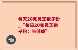 每天20克灵芝孢子粉_“每日20克灵芝孢子粉：与健康”