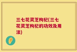 三七花灵芝枸杞(三七花灵芝枸杞的功效及用法)