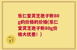 乐仁堂灵芝孢子粉80g的价格的价格(乐仁堂灵芝孢子粉80g价格大优惠！)