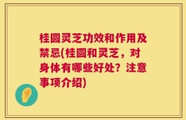 桂圆灵芝功效和作用及禁忌(桂圆和灵芝，对身体有哪些好处？注意事项介绍)