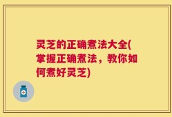 灵芝的正确煮法大全(掌握正确煮法，教你如何煮好灵芝)