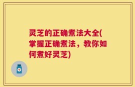 灵芝的正确煮法大全(掌握正确煮法，教你如何煮好灵芝)