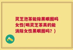 灵芝泡茶能除黑眼圈吗女性(喝灵芝茶真的能消除女性黑眼圈吗？)