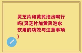 灵芝片和黄芪泡水喝行吗(灵芝片加黄芪泡水饮用的功效与注意事项)