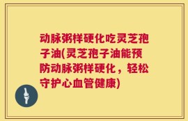 动脉粥样硬化吃灵芝孢子油(灵芝孢子油能预防动脉粥样硬化，轻松守护心血管健康)
