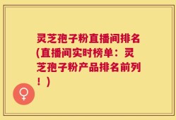 灵芝孢子粉直播间排名(直播间实时榜单：灵芝孢子粉产品排名前列！)