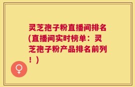 灵芝孢子粉直播间排名(直播间实时榜单：灵芝孢子粉产品排名前列！)