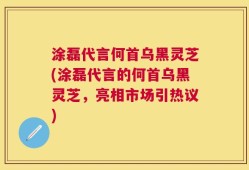 涂磊代言何首乌黑灵芝(涂磊代言的何首乌黑灵芝，亮相市场引热议)