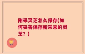 刚采灵芝怎么保存(如何妥善保存新采来的灵芝？)